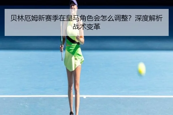 贝林厄姆新赛季在皇马角色会怎么调整？深度解析战术变革