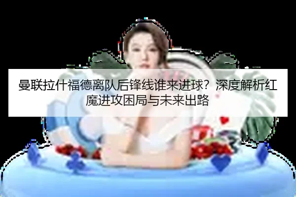 曼联拉什福德离队后锋线谁来进球？深度解析红魔进攻困局与未来出路