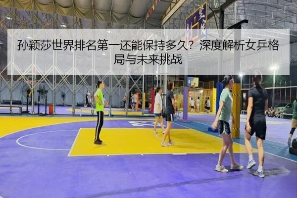 孙颖莎世界排名第一还能保持多久？深度解析女乒格局与未来挑战