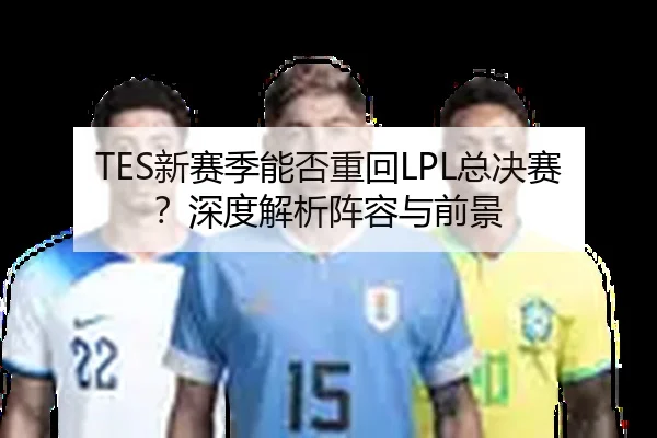 TES新赛季能否重回LPL总决赛？深度解析阵容与前景