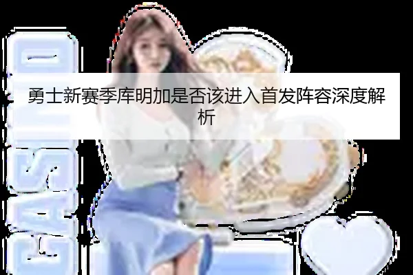 勇士新赛季库明加是否该进入首发阵容深度解析