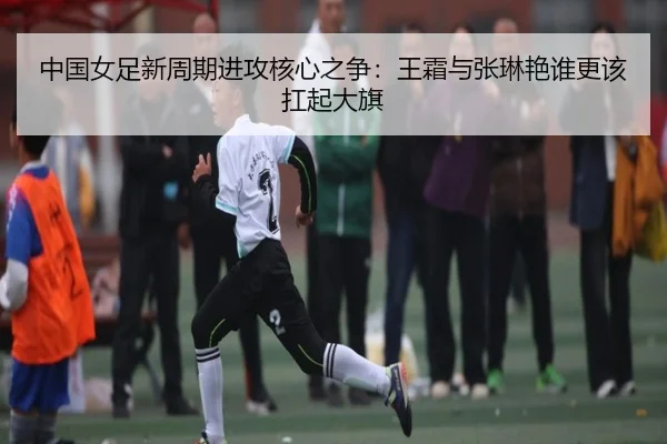 中国女足新周期进攻核心之争：王霜与张琳艳谁更该扛起大旗